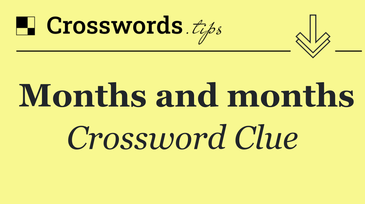 Months and months
