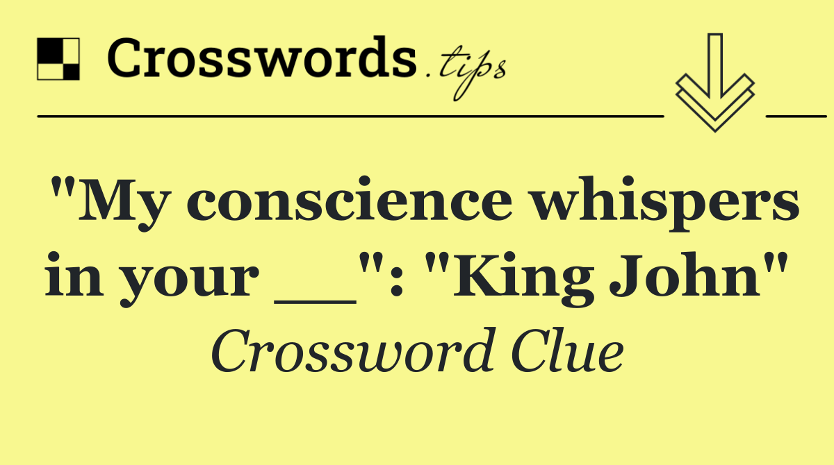 "My conscience whispers in your __": "King John"