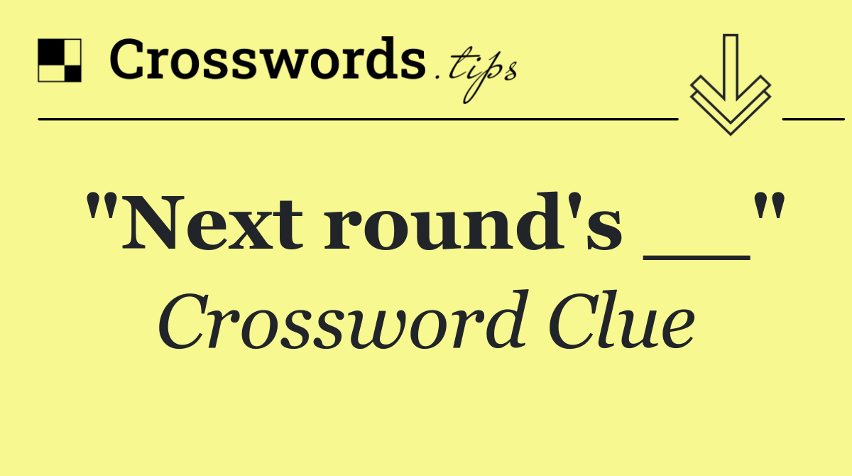 "Next round's __"