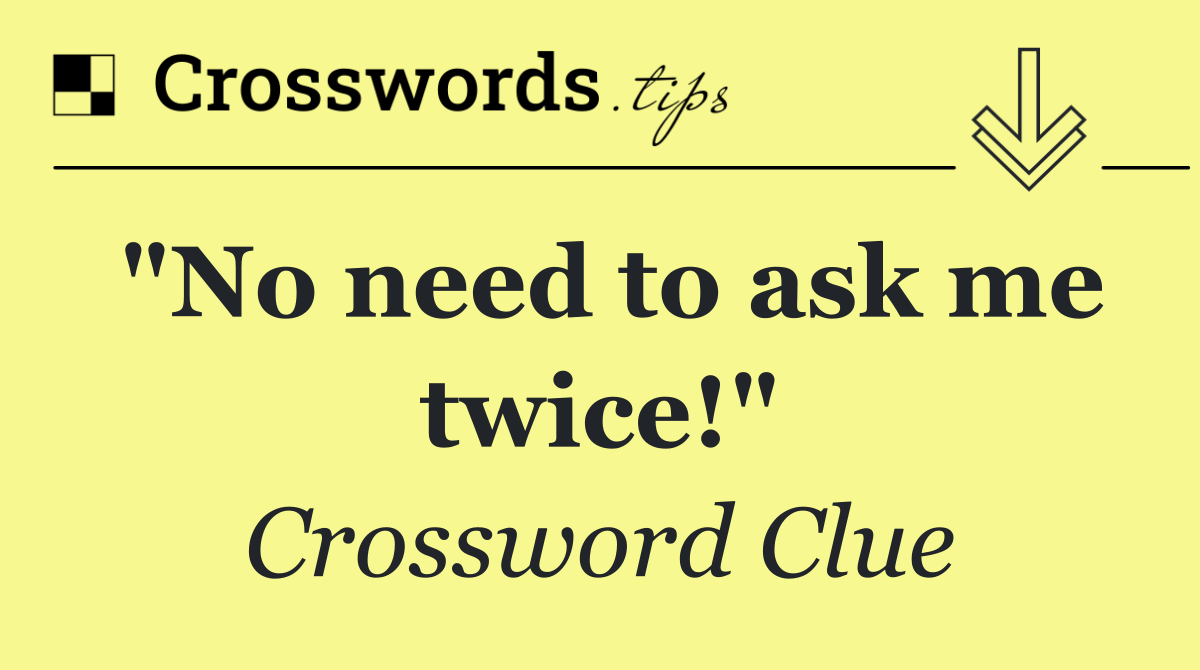 "No need to ask me twice!"