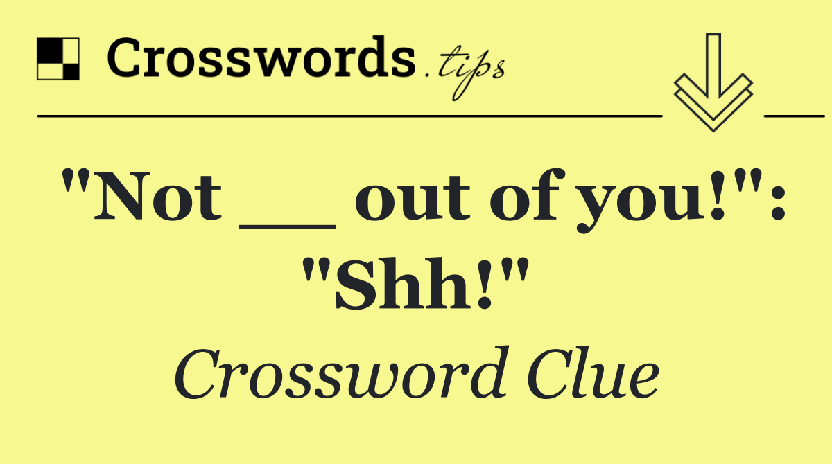 "Not __ out of you!": "Shh!"