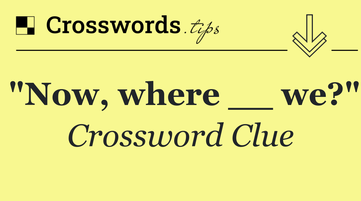 "Now, where __ we?"