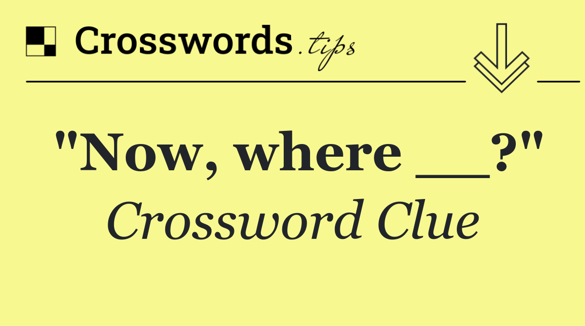"Now, where __?"