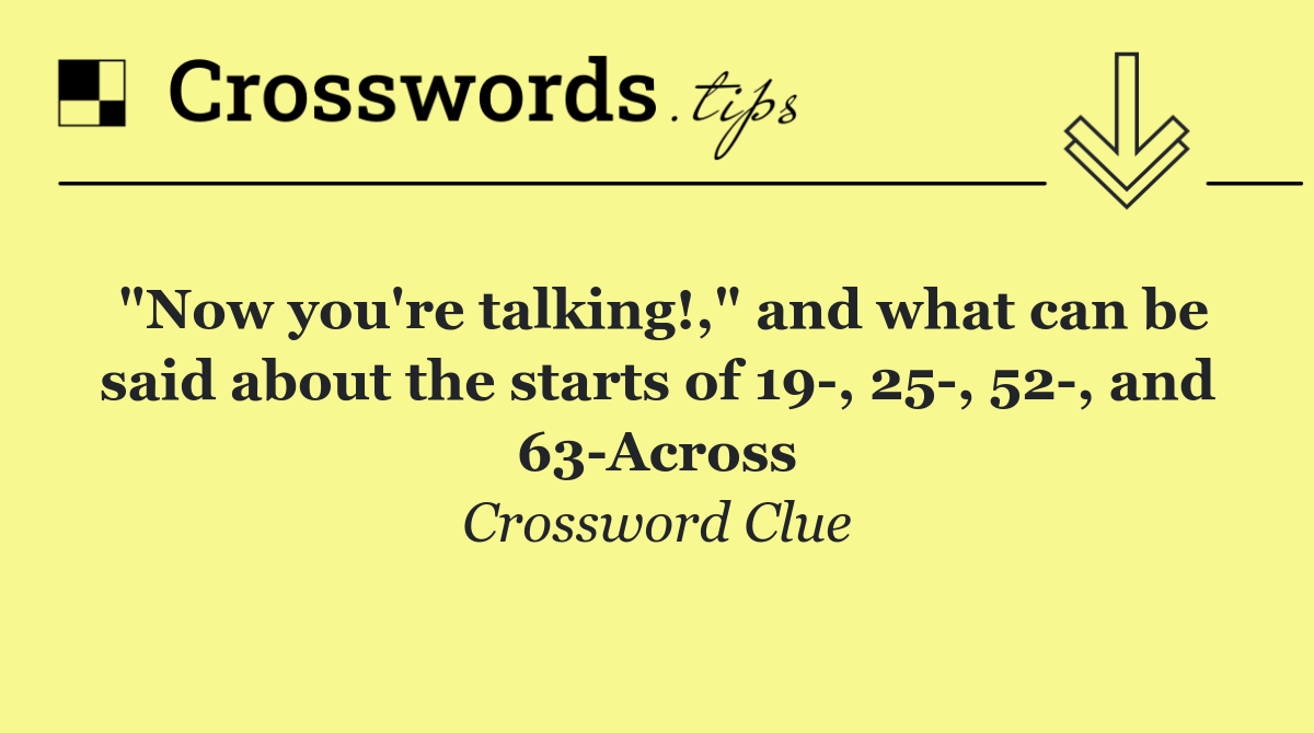 "Now you're talking!," and what can be said about the starts of 19 , 25 , 52 , and 63 Across