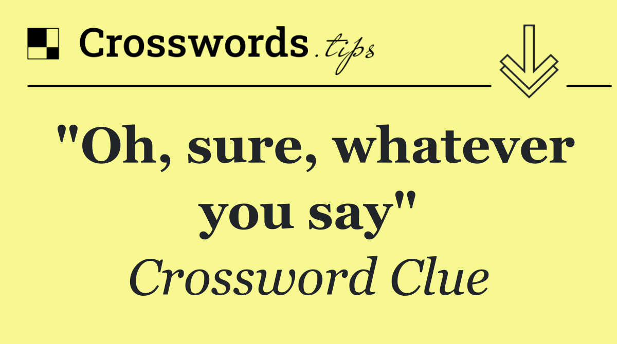 "Oh, sure, whatever you say"