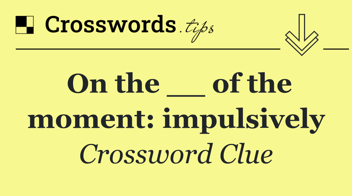 On the __ of the moment: impulsively