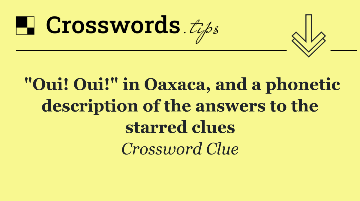 "Oui! Oui!" in Oaxaca, and a phonetic description of the answers to the starred clues