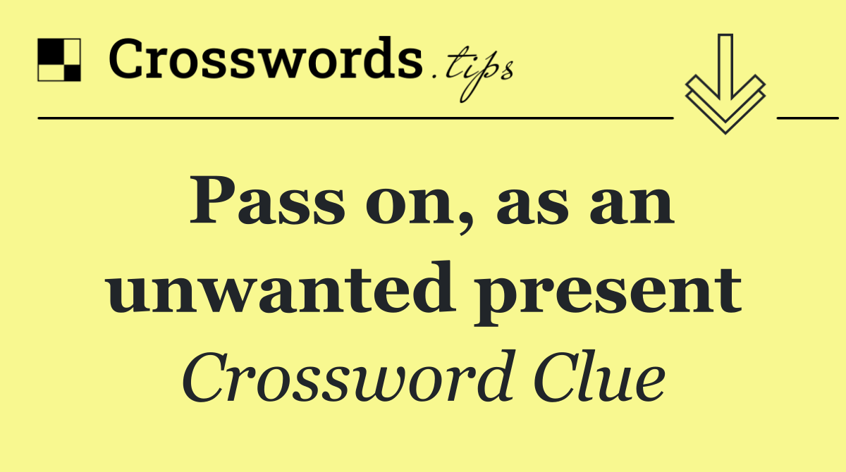 Pass on, as an unwanted present