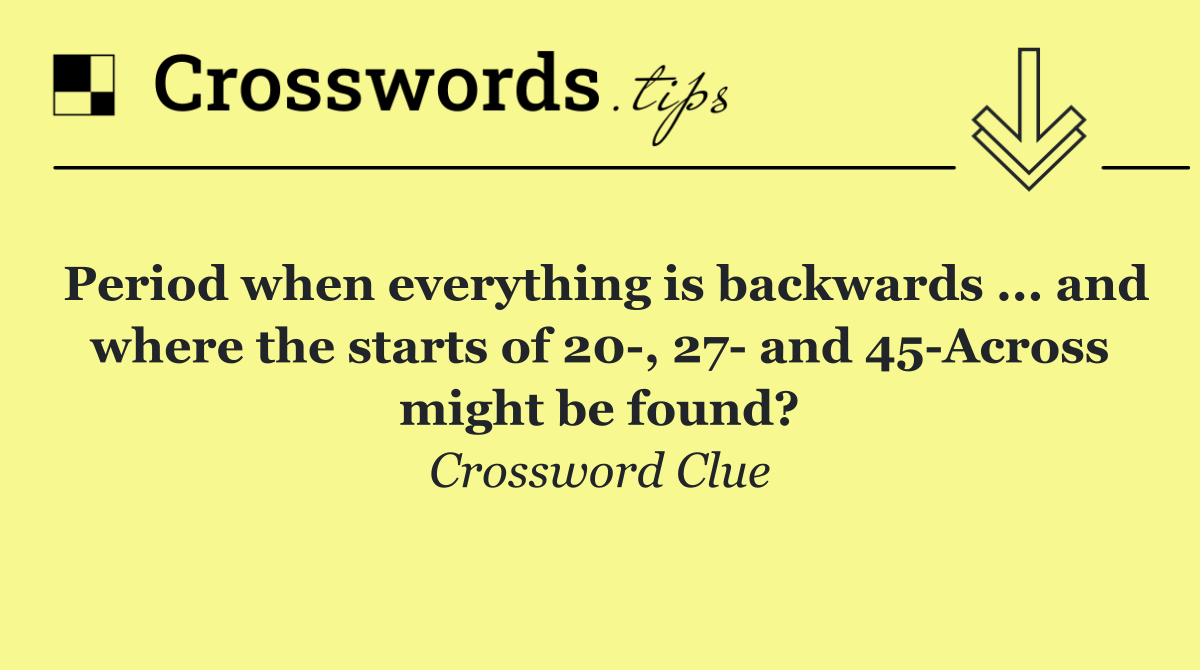 Period when everything is backwards ... and where the starts of 20 , 27  and 45 Across might be found?