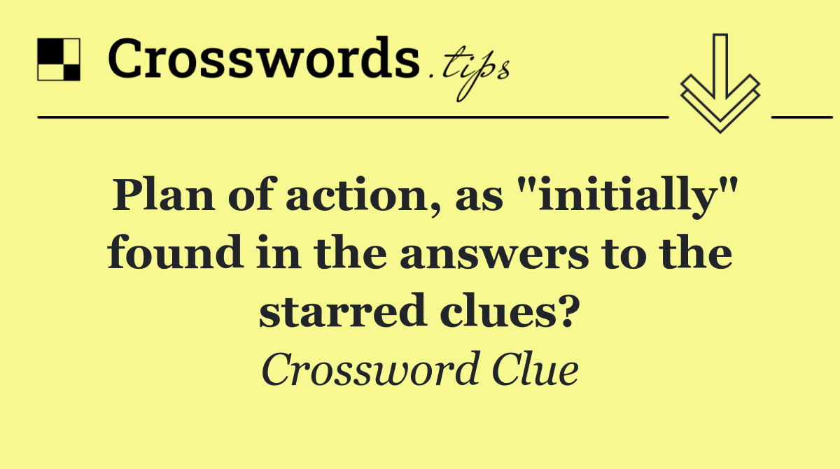 Plan of action, as "initially" found in the answers to the starred clues?