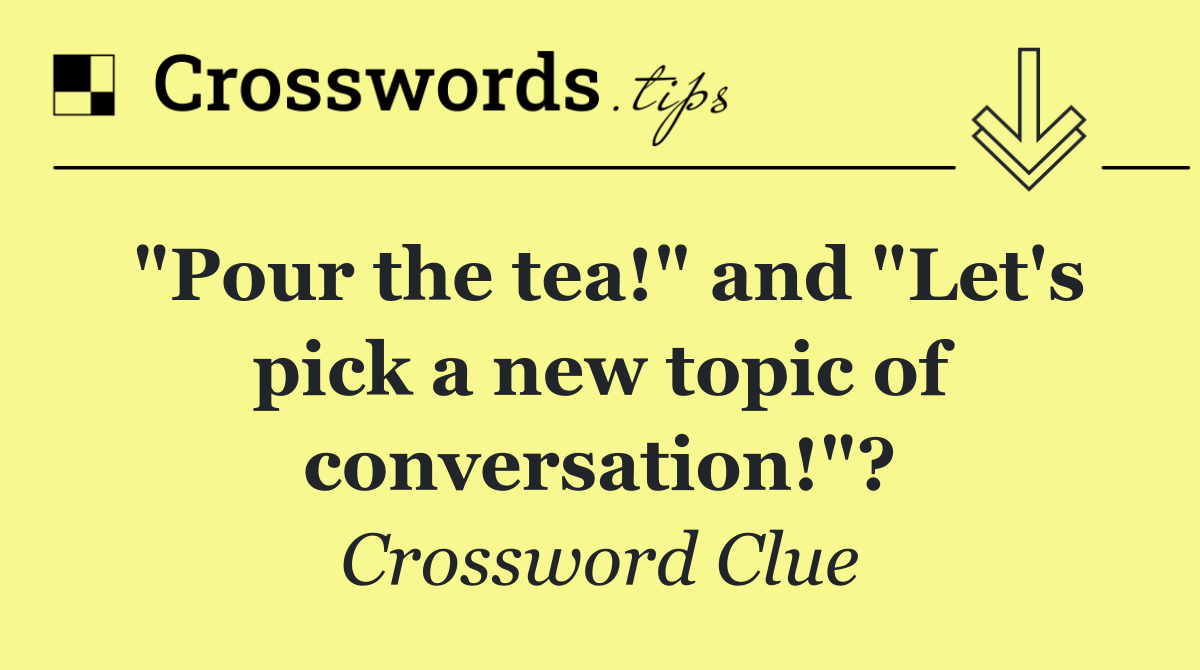 "Pour the tea!" and "Let's pick a new topic of conversation!"?