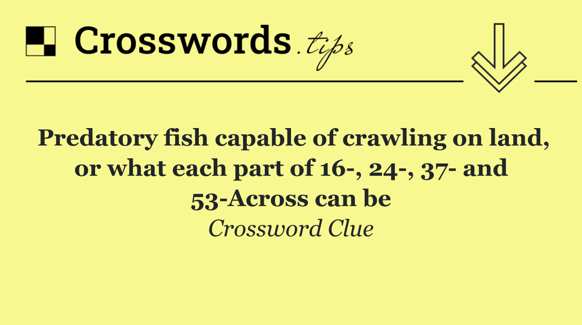 Predatory fish capable of crawling on land, or what each part of 16 , 24 , 37  and 53 Across can be