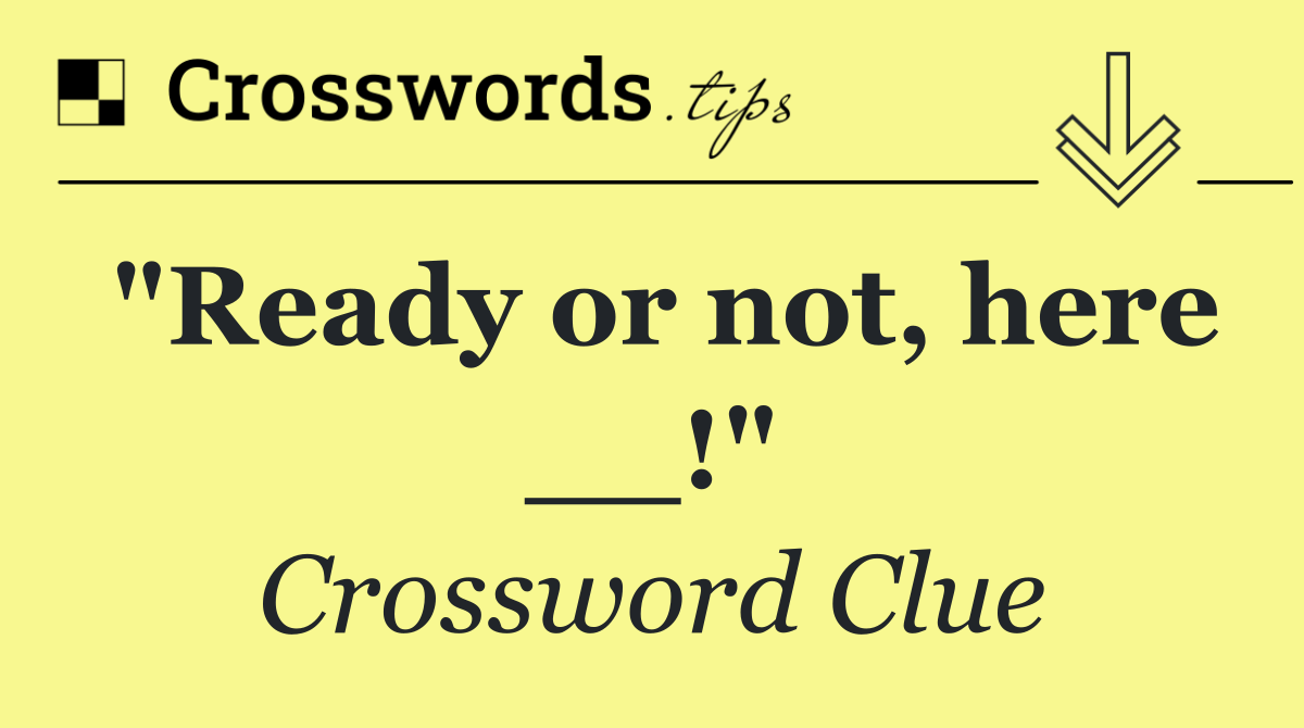 "Ready or not, here __!"
