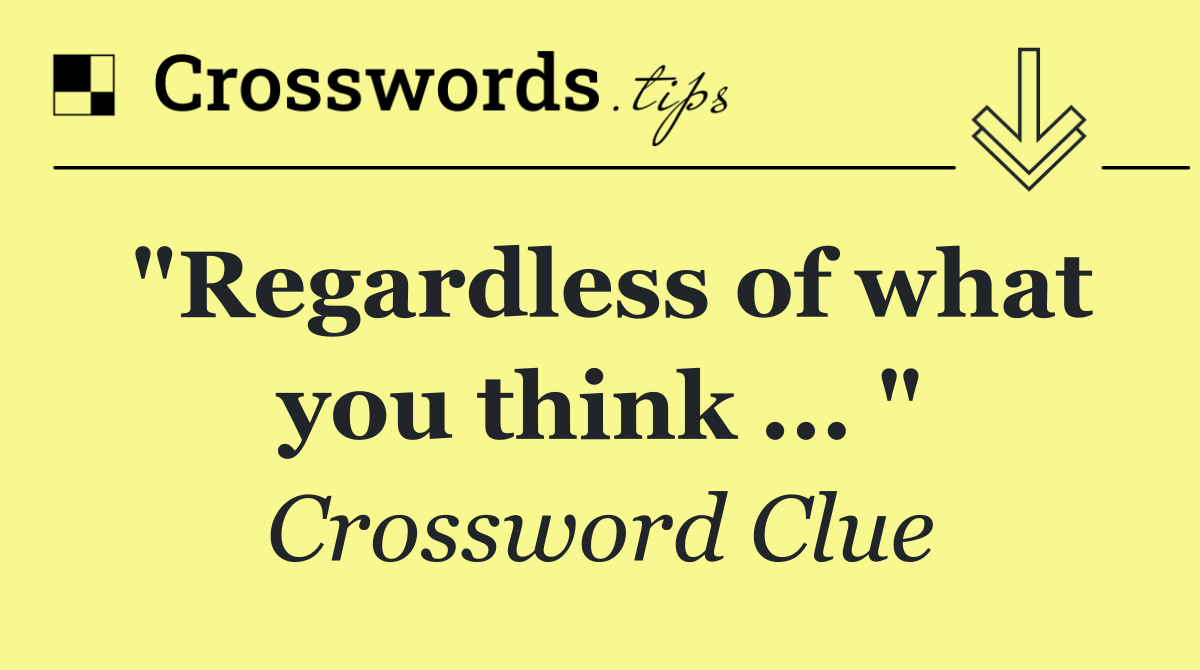 "Regardless of what you think ... "