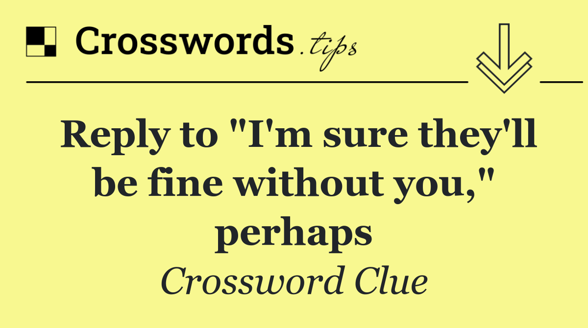 Reply to "I'm sure they'll be fine without you," perhaps