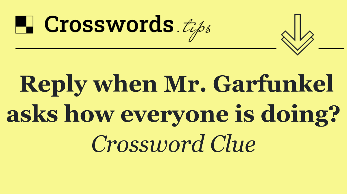 Reply when Mr. Garfunkel asks how everyone is doing?