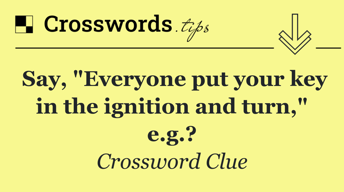 Say, "Everyone put your key in the ignition and turn," e.g.?