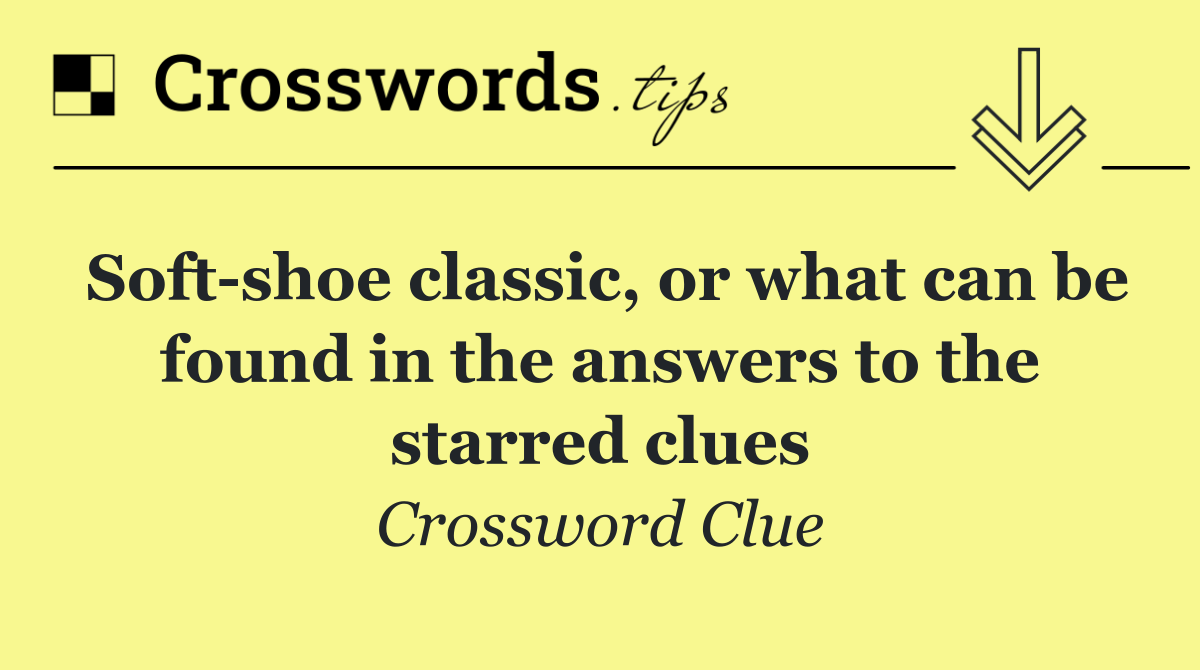 Soft shoe classic, or what can be found in the answers to the starred clues