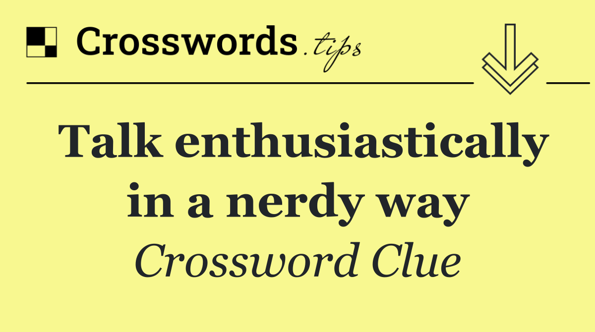 Talk enthusiastically in a nerdy way