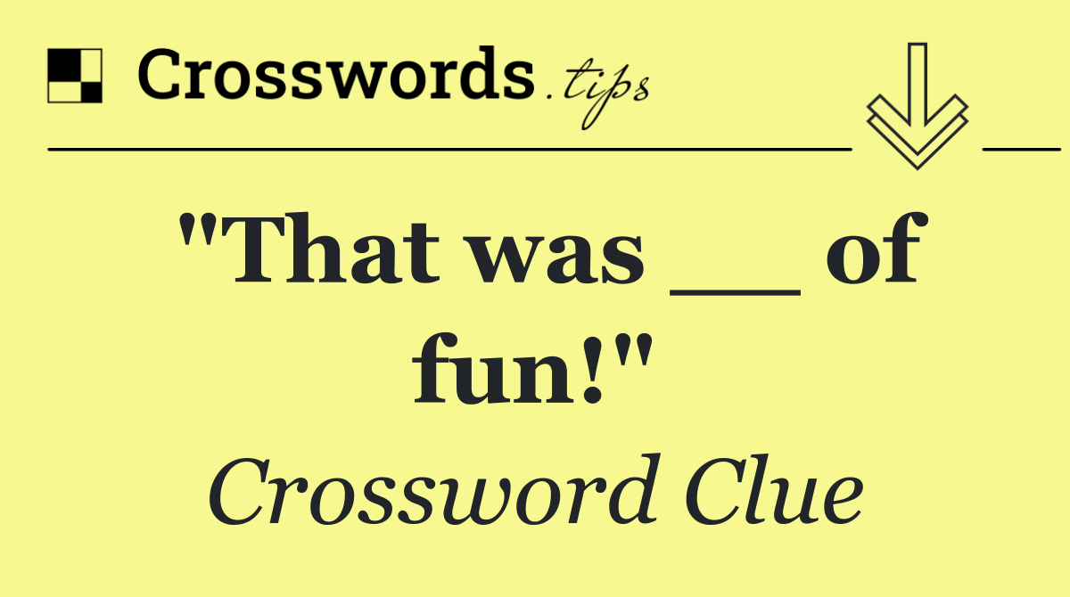 "That was __ of fun!"