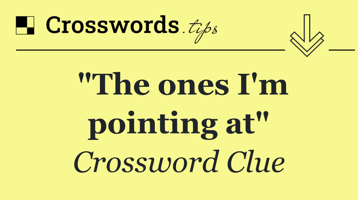 "The ones I'm pointing at"