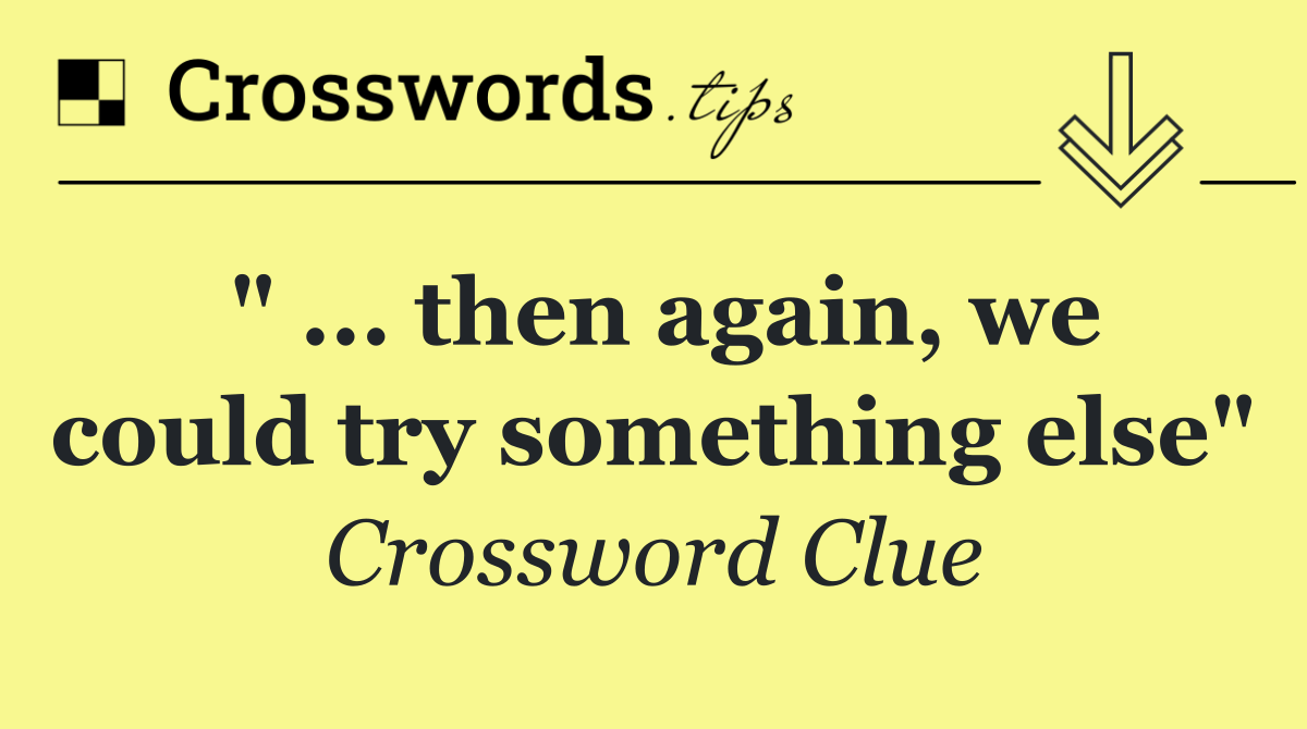 " ... then again, we could try something else"
