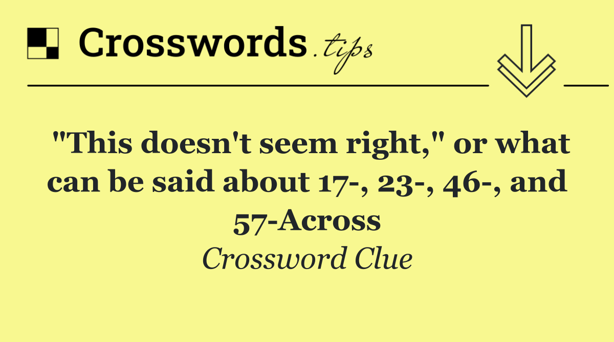 "This doesn't seem right," or what can be said about 17 , 23 , 46 , and 57 Across