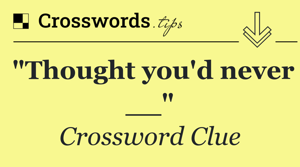 "Thought you'd never __"