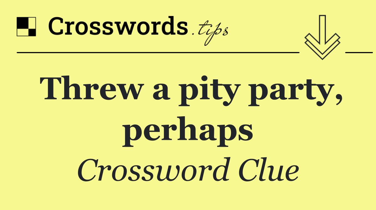 Threw a pity party, perhaps