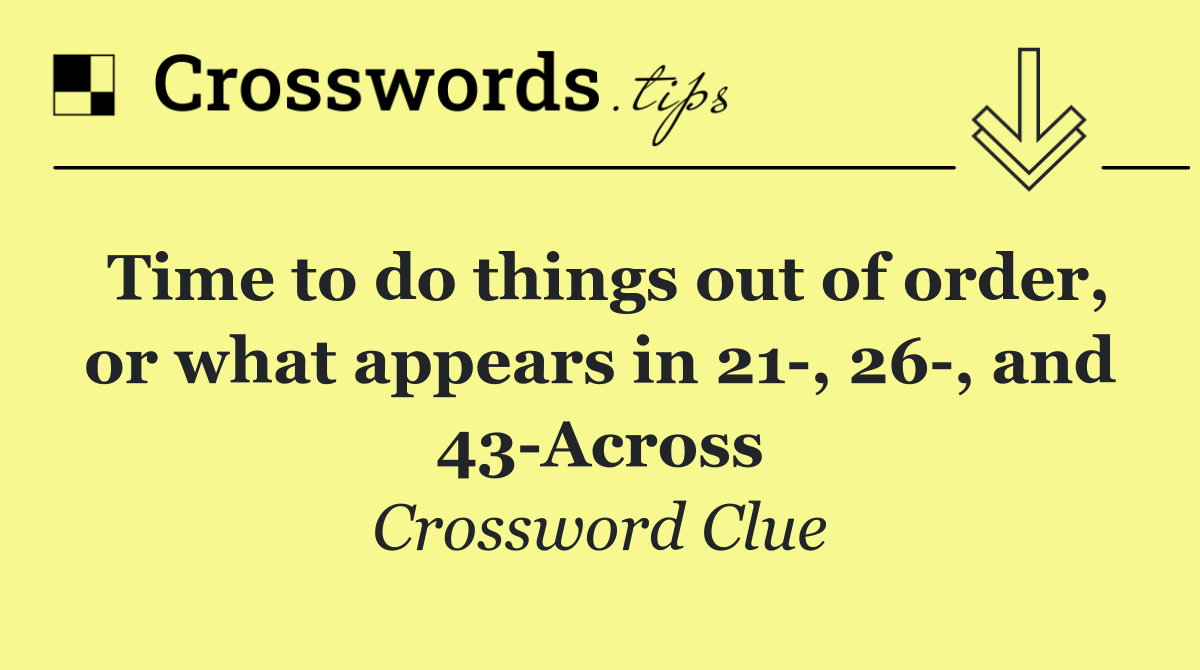 Time to do things out of order, or what appears in 21 , 26 , and 43 Across