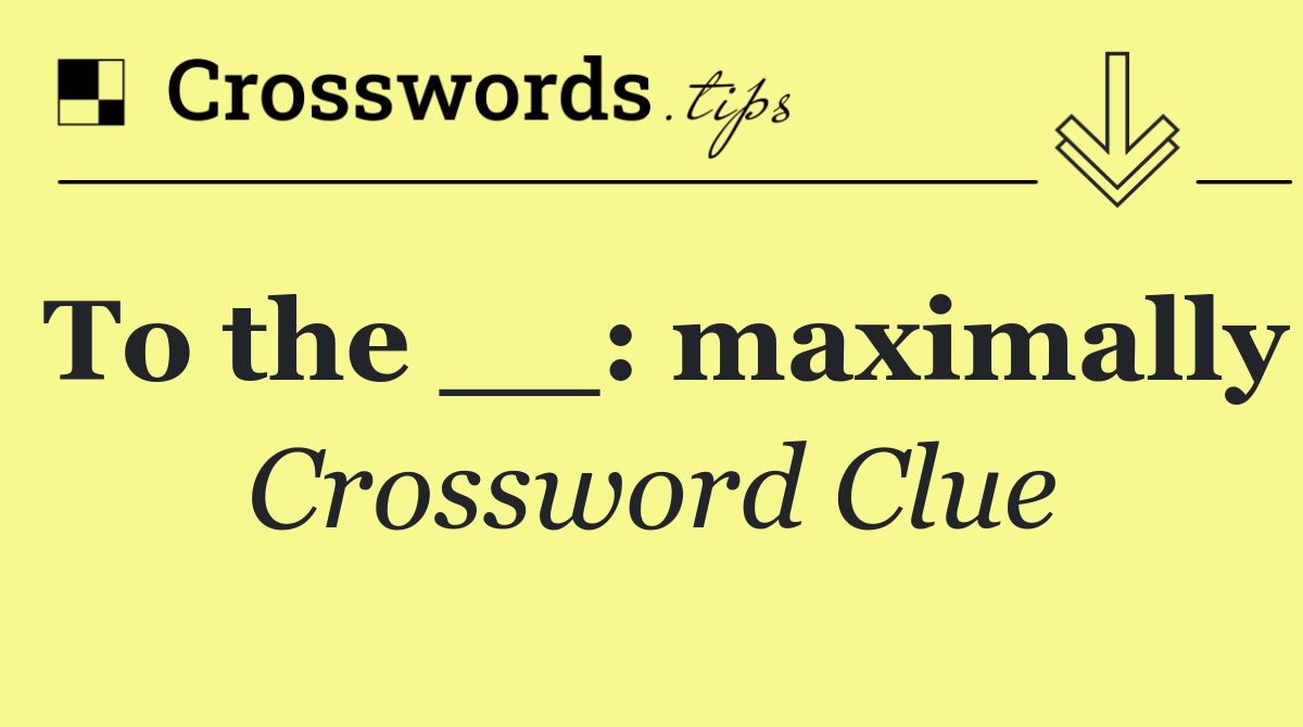 To the __: maximally