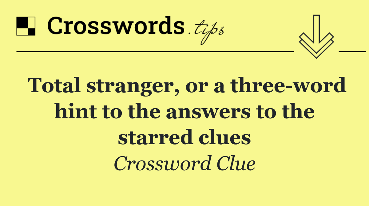 Total stranger, or a three word hint to the answers to the starred clues