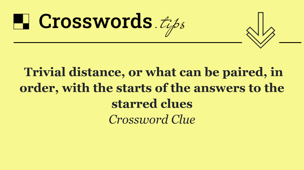 Trivial distance, or what can be paired, in order, with the starts of the answers to the starred clues