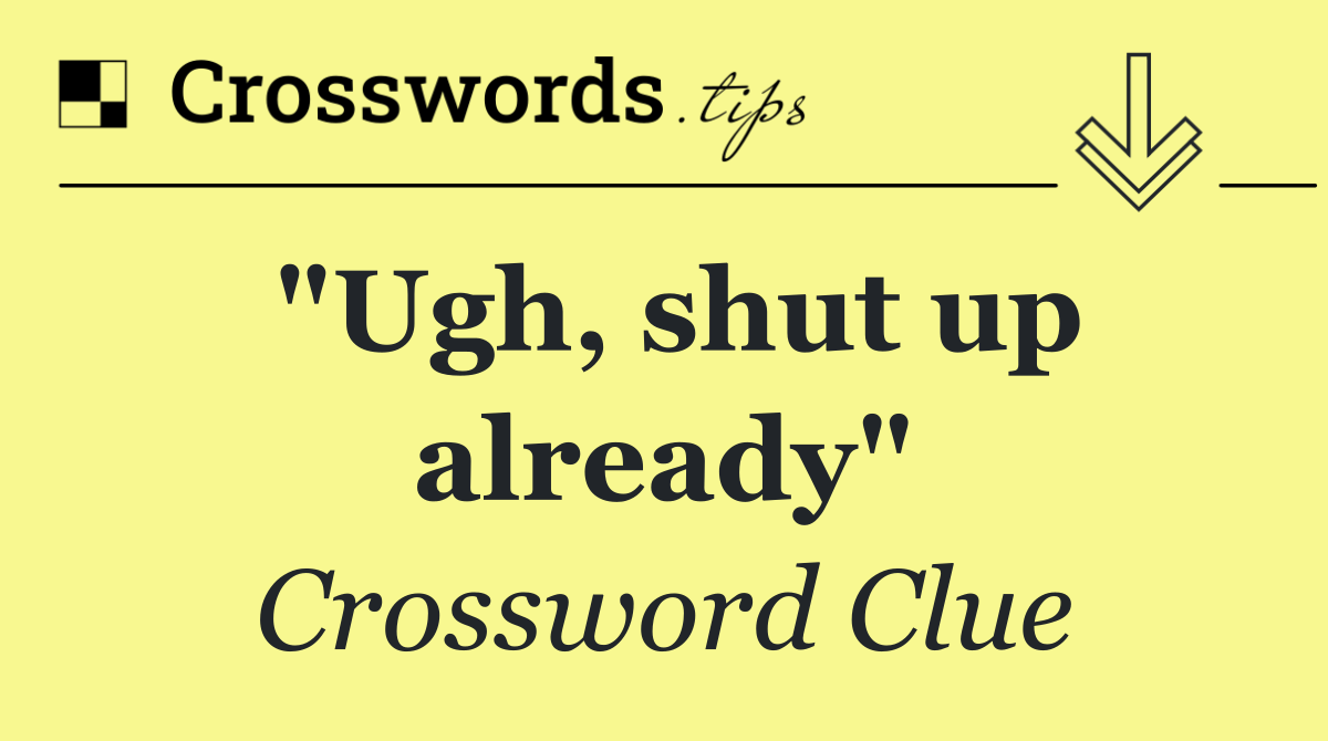 "Ugh, shut up already"