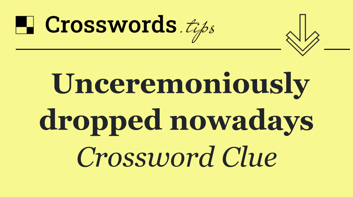 Unceremoniously dropped nowadays