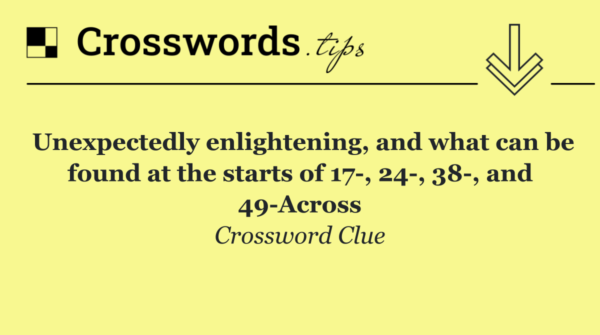 Unexpectedly enlightening, and what can be found at the starts of 17 , 24 , 38 , and 49 Across