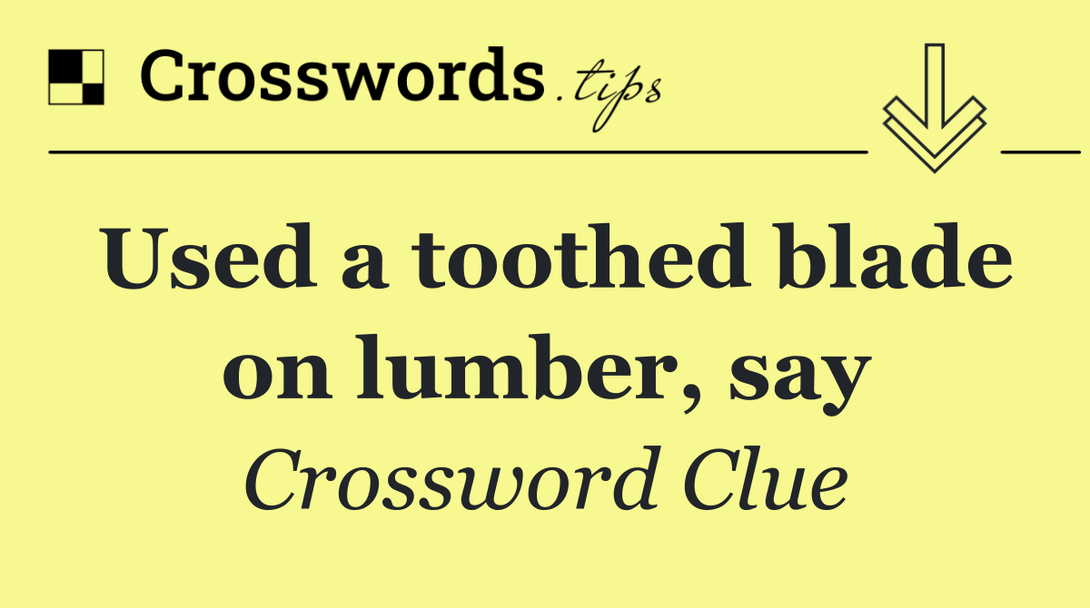 Used a toothed blade on lumber, say
