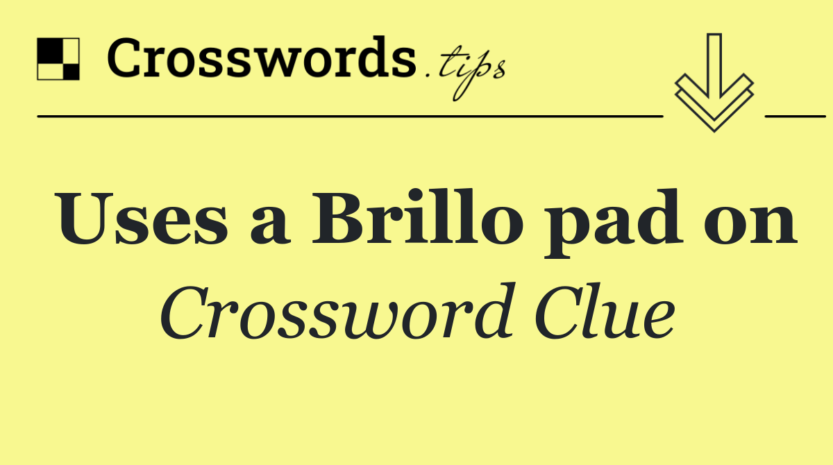 Uses a Brillo pad on