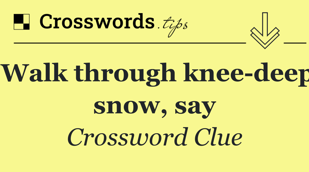 Walk through knee deep snow, say