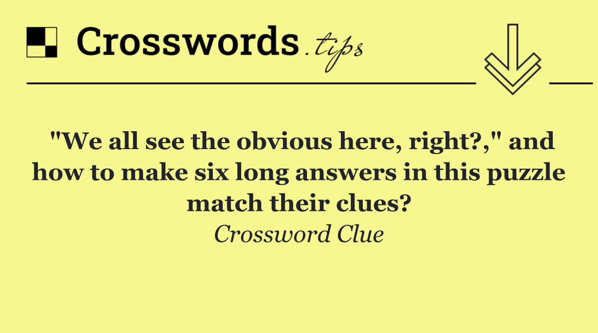 "We all see the obvious here, right?," and how to make six long answers in this puzzle match their clues?