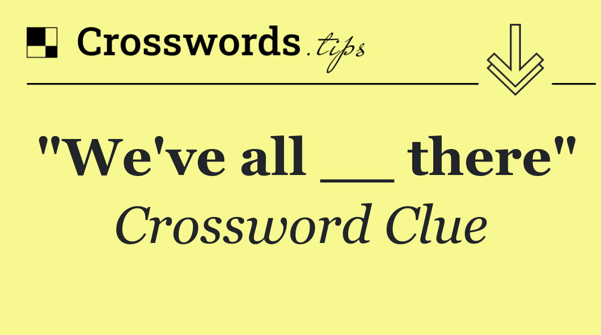"We've all __ there"