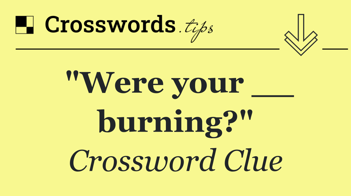 "Were your __ burning?"