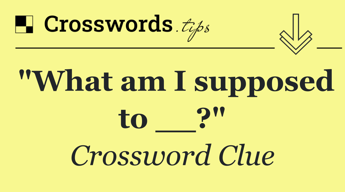 "What am I supposed to __?"