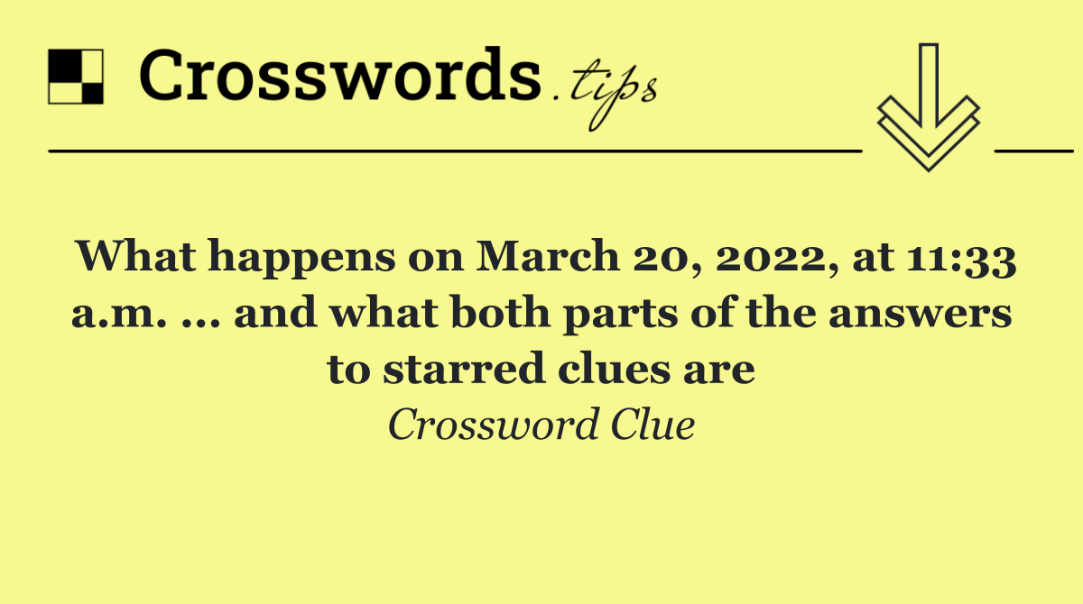 What happens on March 20, 2022, at 11:33 a.m. ... and what both parts of the answers to starred clues are