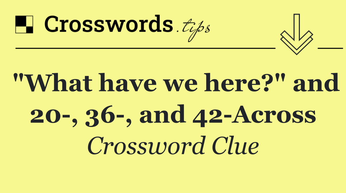 "What have we here?" and 20 , 36 , and 42 Across