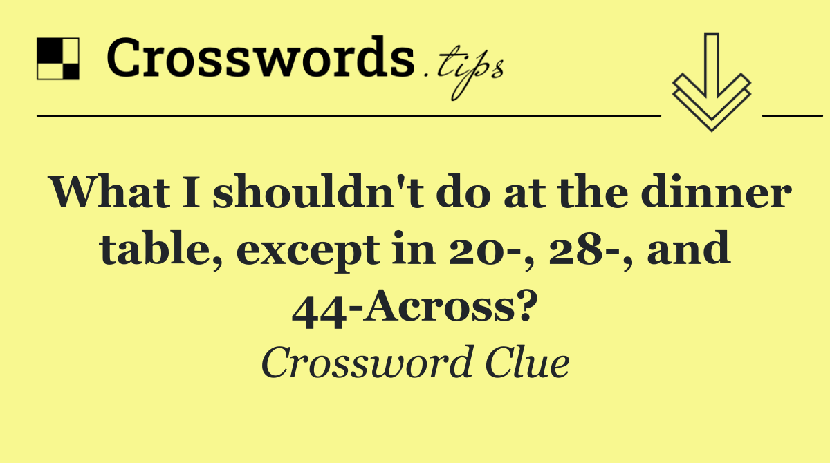What I shouldn't do at the dinner table, except in 20 , 28 , and 44 Across?