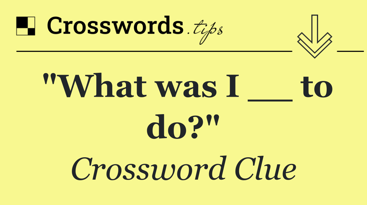 "What was I __ to do?"