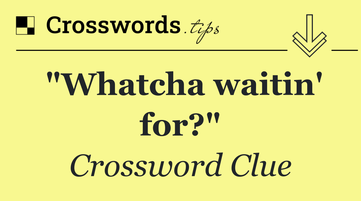 "Whatcha waitin' for?"