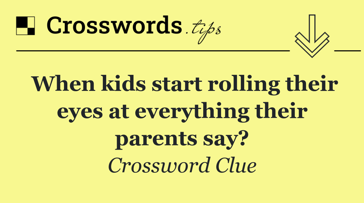 When kids start rolling their eyes at everything their parents say?