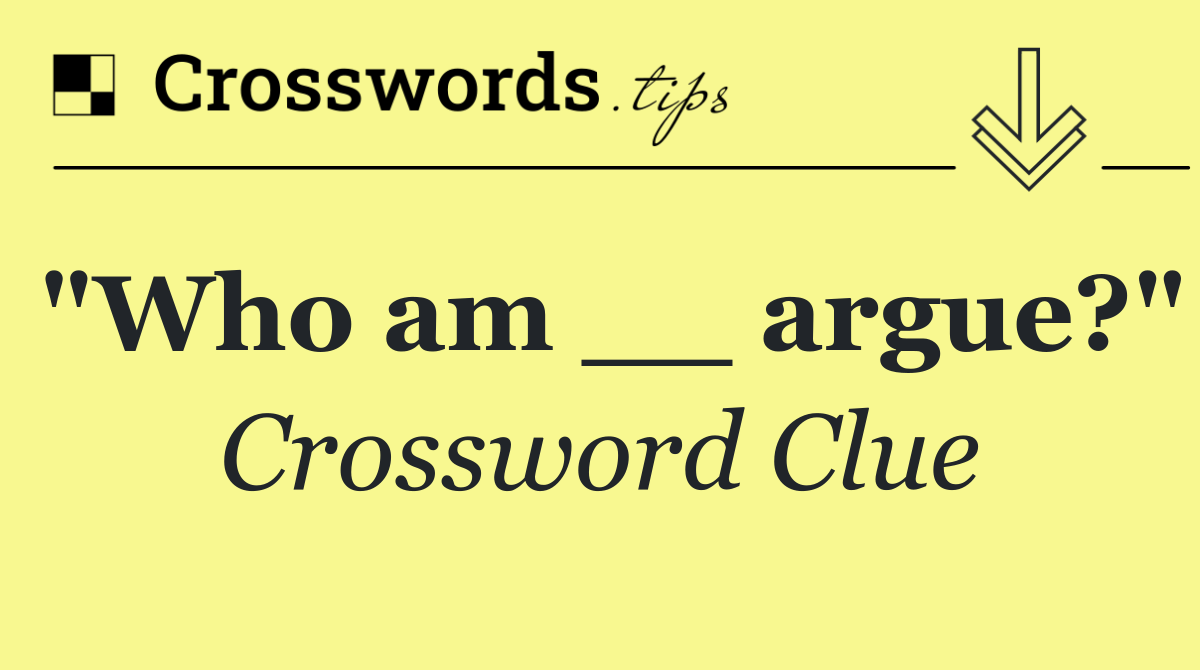 "Who am __ argue?"